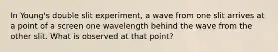 In Young's double slit experiment, a wave from one slit arrives at a point of a screen one wavelength behind the wave from the other slit. What is observed at that point?