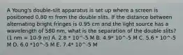 A Young's double-slit apparatus is set up where a screen is positioned 0.80 m from the double slits. If the distance between alternating bright fringes is 0.95 cm and the light source has a wavelength of 580 nm, what is the separation of the double slits? (1 nm = 10-9 m) A. 2.8 * 10^-5 M B. 4.9* 10^-5 M C. 5.6 * 10^-5 M D. 6.0 *10^-5 M E. 7.4* 10^-5 M