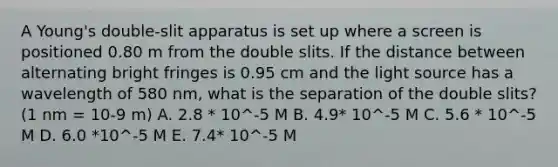 A Young's double-slit apparatus is set up where a screen is positioned 0.80 m from the double slits. If the distance between alternating bright fringes is 0.95 cm and the light source has a wavelength of 580 nm, what is the separation of the double slits? (1 nm = 10-9 m) A. 2.8 * 10^-5 M B. 4.9* 10^-5 M C. 5.6 * 10^-5 M D. 6.0 *10^-5 M E. 7.4* 10^-5 M