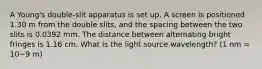 A Young's double-slit apparatus is set up. A screen is positioned 1.30 m from the double slits, and the spacing between the two slits is 0.0392 mm. The distance between alternating bright fringes is 1.16 cm. What is the light source wavelength? (1 nm = 10−9 m)