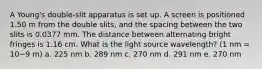 A Young's double-slit apparatus is set up. A screen is positioned 1.50 m from the double slits, and the spacing between the two slits is 0.0377 mm. The distance between alternating bright fringes is 1.16 cm. What is the light source wavelength? (1 nm = 10−9 m) a. 225 nm b. 289 nm c. 270 nm d. 291 nm e. 270 nm