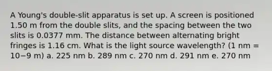 A Young's double-slit apparatus is set up. A screen is positioned 1.50 m from the double slits, and the spacing between the two slits is 0.0377 mm. The distance between alternating bright fringes is 1.16 cm. What is the light source wavelength? (1 nm = 10−9 m) a. 225 nm b. 289 nm c. 270 nm d. 291 nm e. 270 nm