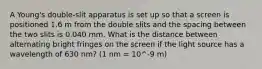 A Young's double-slit apparatus is set up so that a screen is positioned 1.6 m from the double slits and the spacing between the two slits is 0.040 mm. What is the distance between alternating bright fringes on the screen if the light source has a wavelength of 630 nm? (1 nm = 10^-9 m)