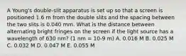 A Young's double-slit apparatus is set up so that a screen is positioned 1.6 m from the double slits and the spacing between the two slits is 0.040 mm. What is the distance between alternating bright fringes on the screen if the light source has a wavelength of 630 nm? (1 nm = 10-9 m) A. 0.016 M B. 0.025 M C. 0.032 M D. 0.047 M E. 0.055 M