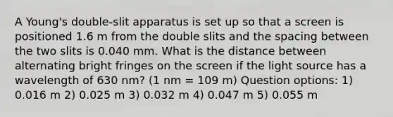 A Young's double-slit apparatus is set up so that a screen is positioned 1.6 m from the double slits and the spacing between the two slits is 0.040 mm. What is the distance between alternating bright fringes on the screen if the light source has a wavelength of 630 nm? (1 nm = 109 m) Question options: 1) 0.016 m 2) 0.025 m 3) 0.032 m 4) 0.047 m 5) 0.055 m