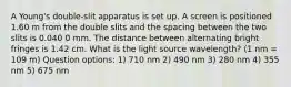 A Young's double-slit apparatus is set up. A screen is positioned 1.60 m from the double slits and the spacing between the two slits is 0.040 0 mm. The distance between alternating bright fringes is 1.42 cm. What is the light source wavelength? (1 nm = 109 m) Question options: 1) 710 nm 2) 490 nm 3) 280 nm 4) 355 nm 5) 675 nm