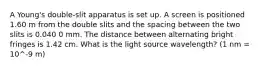 A Young's double-slit apparatus is set up. A screen is positioned 1.60 m from the double slits and the spacing between the two slits is 0.040 0 mm. The distance between alternating bright fringes is 1.42 cm. What is the light source wavelength? (1 nm = 10^-9 m)