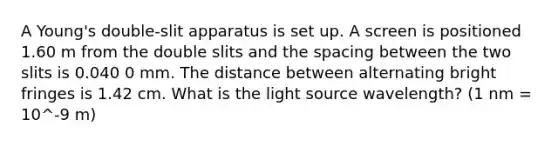 A Young's double-slit apparatus is set up. A screen is positioned 1.60 m from the double slits and the spacing between the two slits is 0.040 0 mm. The distance between alternating bright fringes is 1.42 cm. What is the light source wavelength? (1 nm = 10^-9 m)