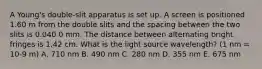 A Young's double-slit apparatus is set up. A screen is positioned 1.60 m from the double slits and the spacing between the two slits is 0.040 0 mm. The distance between alternating bright fringes is 1.42 cm. What is the light source wavelength? (1 nm = 10-9 m) A. 710 nm B. 490 nm C. 280 nm D. 355 nm E. 675 nm