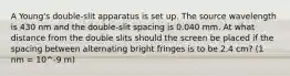 A Young's double-slit apparatus is set up. The source wavelength is 430 nm and the double-slit spacing is 0.040 mm. At what distance from the double slits should the screen be placed if the spacing between alternating bright fringes is to be 2.4 cm? (1 nm = 10^-9 m)