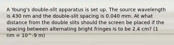 A Young's double-slit apparatus is set up. The source wavelength is 430 nm and the double-slit spacing is 0.040 mm. At what distance from the double slits should the screen be placed if the spacing between alternating bright fringes is to be 2.4 cm? (1 nm = 10^-9 m)