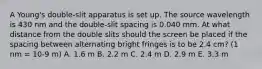 A Young's double-slit apparatus is set up. The source wavelength is 430 nm and the double-slit spacing is 0.040 mm. At what distance from the double slits should the screen be placed if the spacing between alternating bright fringes is to be 2.4 cm? (1 nm = 10-9 m) A. 1.6 m B. 2.2 m C. 2.4 m D. 2.9 m E. 3.3 m