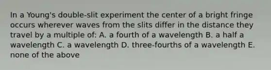 In a Young's double-slit experiment the center of a bright fringe occurs wherever waves from the slits differ in the distance they travel by a multiple of: A. a fourth of a wavelength B. a half a wavelength C. a wavelength D. three-fourths of a wavelength E. none of the above