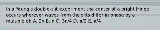 In a Young's double-slit experiment the center of a bright fringe occurs wherever waves from the slits differ in phase by a multiple of: A. 2π B. π C. 3π/4 D. π/2 E. π/4