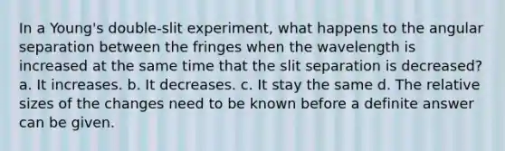 In a Young's double-slit experiment, what happens to the angular separation between the fringes when the wavelength is increased at the same time that the slit separation is decreased? a. It increases. b. It decreases. c. It stay the same d. The relative sizes of the changes need to be known before a definite answer can be given.