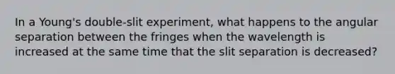 In a Young's double-slit experiment, what happens to the angular separation between the fringes when the wavelength is increased at the same time that the slit separation is decreased?