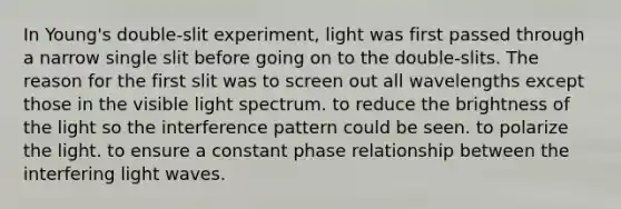 In Young's double-slit experiment, light was first passed through a narrow single slit before going on to the double-slits. The reason for the first slit was to screen out all wavelengths except those in the visible light spectrum. to reduce the brightness of the light so the interference pattern could be seen. to polarize the light. to ensure a constant phase relationship between the interfering light waves.