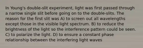 In Young's double-slit experiment, light was first passed through a narrow single slit before going on to the double-slits. The reason for the first slit was A) to screen out all wavelengths except those in the visible light spectrum. B) to reduce the brightness of the light so the interference pattern could be seen. C) to polarize the light. D) to ensure a constant phase relationship between the interfering light waves