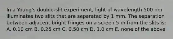 In a Young's double-slit experiment, light of wavelength 500 nm illuminates two slits that are separated by 1 mm. The separation between adjacent bright fringes on a screen 5 m from the slits is: A. 0.10 cm B. 0.25 cm C. 0.50 cm D. 1.0 cm E. none of the above