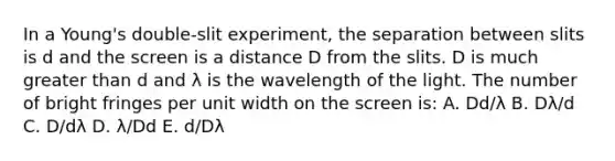 In a Young's double-slit experiment, the separation between slits is d and the screen is a distance D from the slits. D is much <a href='https://www.questionai.com/knowledge/ktgHnBD4o3-greater-than' class='anchor-knowledge'>greater than</a> d and λ is the wavelength of the light. The number of bright fringes per unit width on the screen is: A. Dd/λ B. Dλ/d C. D/dλ D. λ/Dd E. d/Dλ