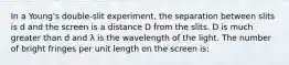 In a Young's double-slit experiment, the separation between slits is d and the screen is a distance D from the slits. D is much greater than d and λ is the wavelength of the light. The number of bright fringes per unit length on the screen is: