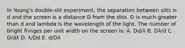 In Young's double-slit experiment, the separation between slits is d and the screen is a distance D from the slits. D is much greater than d and lambda is the wavelength of the light. The number of bright fringes per unit width on the screen is: A. Dd/λ B. Dλ/d C. D/dλ D. λ/Dd E. d/Dλ