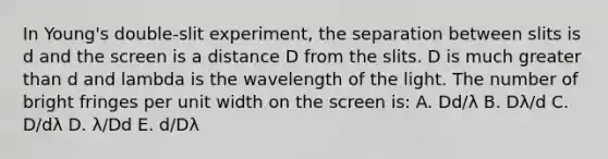 In Young's double-slit experiment, the separation between slits is d and the screen is a distance D from the slits. D is much <a href='https://www.questionai.com/knowledge/ktgHnBD4o3-greater-than' class='anchor-knowledge'>greater than</a> d and lambda is the wavelength of the light. The number of bright fringes per unit width on the screen is: A. Dd/λ B. Dλ/d C. D/dλ D. λ/Dd E. d/Dλ