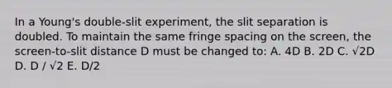 In a Young's double-slit experiment, the slit separation is doubled. To maintain the same fringe spacing on the screen, the screen-to-slit distance D must be changed to: A. 4D B. 2D C. √2D D. D / √2 E. D/2