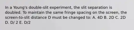 In a Young's double-slit experiment, the slit separation is doubled. To maintain the same fringe spacing on the screen, the screen-to-slit distance D must be changed to: A. 4D B. 2D C. 2D D. D/ 2 E. D/2