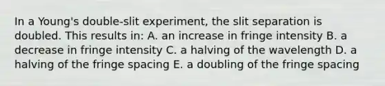 In a Young's double-slit experiment, the slit separation is doubled. This results in: A. an increase in fringe intensity B. a decrease in fringe intensity C. a halving of the wavelength D. a halving of the fringe spacing E. a doubling of the fringe spacing