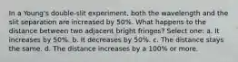 In a Young's double-slit experiment, both the wavelength and the slit separation are increased by 50%. What happens to the distance between two adjacent bright fringes? Select one: a. It increases by 50%. b. It decreases by 50%. c. The distance stays the same. d. The distance increases by a 100% or more.