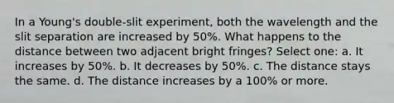 In a Young's double-slit experiment, both the wavelength and the slit separation are increased by 50%. What happens to the distance between two adjacent bright fringes? Select one: a. It increases by 50%. b. It decreases by 50%. c. The distance stays the same. d. The distance increases by a 100% or more.