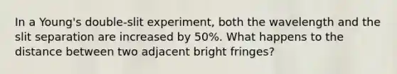 In a Young's double-slit experiment, both the wavelength and the slit separation are increased by 50%. What happens to the distance between two adjacent bright fringes?