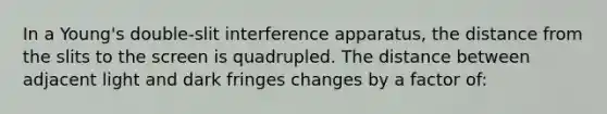 In a Young's double-slit interference apparatus, the distance from the slits to the screen is quadrupled. The distance between adjacent light and dark fringes changes by a factor of: