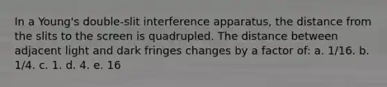 In a Young's double-slit interference apparatus, the distance from the slits to the screen is quadrupled. The distance between adjacent light and dark fringes changes by a factor of: a. 1/16. b. 1/4. c. 1. d. 4. e. 16