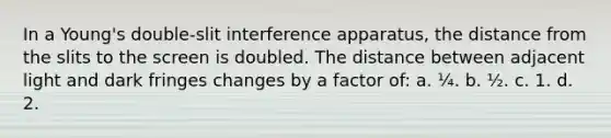 In a Young's double-slit interference apparatus, the distance from the slits to the screen is doubled. The distance between adjacent light and dark fringes changes by a factor of: a. ¼. b. ½. c. 1. d. 2.