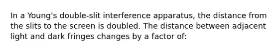 In a Young's double-slit interference apparatus, the distance from the slits to the screen is doubled. The distance between adjacent light and dark fringes changes by a factor of: