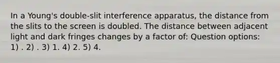 In a Young's double-slit interference apparatus, the distance from the slits to the screen is doubled. The distance between adjacent light and dark fringes changes by a factor of: Question options: 1) . 2) . 3) 1. 4) 2. 5) 4.