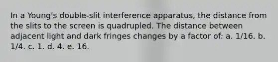 In a Young's double-slit interference apparatus, the distance from the slits to the screen is quadrupled. The distance between adjacent light and dark fringes changes by a factor of: a. 1/16. b. 1/4. c. 1. d. 4. e. 16.