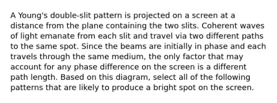 A Young's double-slit pattern is projected on a screen at a distance from the plane containing the two slits. Coherent waves of light emanate from each slit and travel via two different paths to the same spot. Since the beams are initially in phase and each travels through the same medium, the only factor that may account for any phase difference on the screen is a different path length. Based on this diagram, select all of the following patterns that are likely to produce a bright spot on the screen.