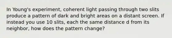 In Young's experiment, coherent light passing through two slits produce a pattern of dark and bright areas on a distant screen. If instead you use 10 slits, each the same distance d from its neighbor, how does the pattern change?