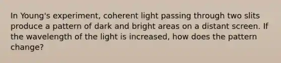 In Young's experiment, coherent light passing through two slits produce a pattern of dark and bright areas on a distant screen. If the wavelength of the light is increased, how does the pattern change?