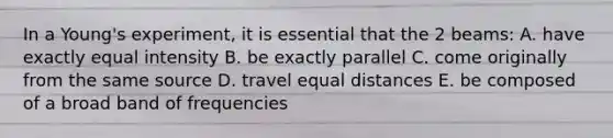 In a Young's experiment, it is essential that the 2 beams: A. have exactly equal intensity B. be exactly parallel C. come originally from the same source D. travel equal distances E. be composed of a broad band of frequencies