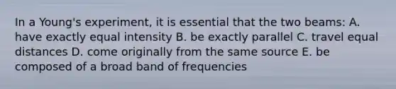 In a Young's experiment, it is essential that the two beams: A. have exactly equal intensity B. be exactly parallel C. travel equal distances D. come originally from the same source E. be composed of a broad band of frequencies