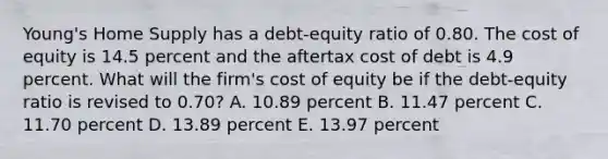 Young's Home Supply has a debt-equity ratio of 0.80. The cost of equity is 14.5 percent and the aftertax cost of debt is 4.9 percent. What will the firm's cost of equity be if the debt-equity ratio is revised to 0.70? A. 10.89 percent B. 11.47 percent C. 11.70 percent D. 13.89 percent E. 13.97 percent