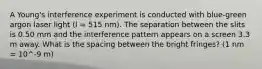 A Young's interference experiment is conducted with blue-green argon laser light (l = 515 nm). The separation between the slits is 0.50 mm and the interference pattern appears on a screen 3.3 m away. What is the spacing between the bright fringes? (1 nm = 10^-9 m)