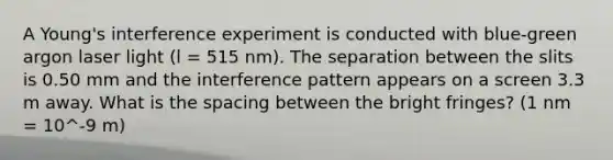 A Young's interference experiment is conducted with blue-green argon laser light (l = 515 nm). The separation between the slits is 0.50 mm and the interference pattern appears on a screen 3.3 m away. What is the spacing between the bright fringes? (1 nm = 10^-9 m)