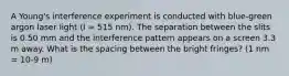 A Young's interference experiment is conducted with blue-green argon laser light (l = 515 nm). The separation between the slits is 0.50 mm and the interference pattern appears on a screen 3.3 m away. What is the spacing between the bright fringes? (1 nm = 10-9 m)