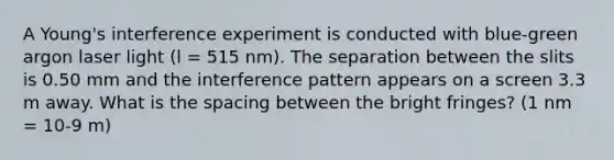 A Young's interference experiment is conducted with blue-green argon laser light (l = 515 nm). The separation between the slits is 0.50 mm and the interference pattern appears on a screen 3.3 m away. What is the spacing between the bright fringes? (1 nm = 10-9 m)