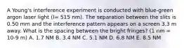 A Young's interference experiment is conducted with blue-green argon laser light (l= 515 nm). The separation between the slits is 0.50 mm and the interference pattern appears on a screen 3.3 m away. What is the spacing between the bright fringes? (1 nm = 10-9 m) A. 1.7 NM B. 3.4 NM C. 5.1 NM D. 6.8 NM E. 8.5 NM